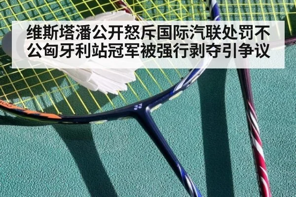 维斯塔潘公开怒斥国际汽联处罚不公匈牙利站冠军被强行剥夺引争议