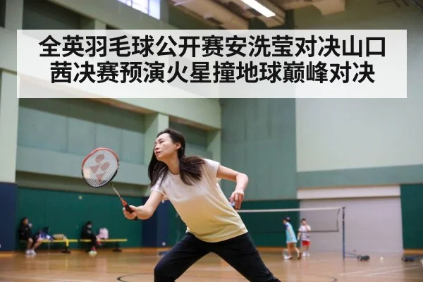 全英羽毛球公开赛安洗莹对决山口茜决赛预演火星撞地球巅峰对决